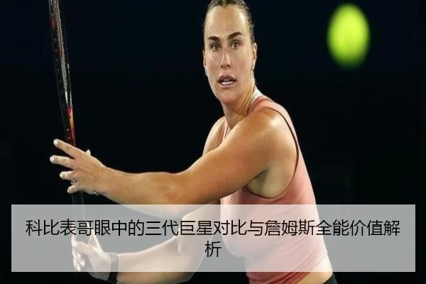 科比表哥眼中的三代巨星对比与詹姆斯全能价值解析